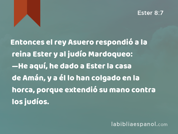 Entonces el rey Asuero respondió a la reina Ester y al judío Mardoqueo: —He aquí, he dado a Ester la casa de Amán, y a él lo han colgado en la horca, porque extendió su mano contra los judíos. - Ester 8:7