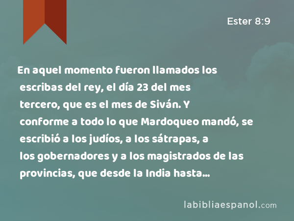 En aquel momento fueron llamados los escribas del rey, el día 23 del mes tercero, que es el mes de Siván. Y conforme a todo lo que Mardoqueo mandó, se escribió a los judíos, a los sátrapas, a los gobernadores y a los magistrados de las provincias, que desde la India hasta Etiopía eran 127 provincias. A cada provincia se escribió según su escritura, y a cada pueblo en su idioma. También a los judíos se les escribió según su escritura y en su idioma. - Ester 8:9