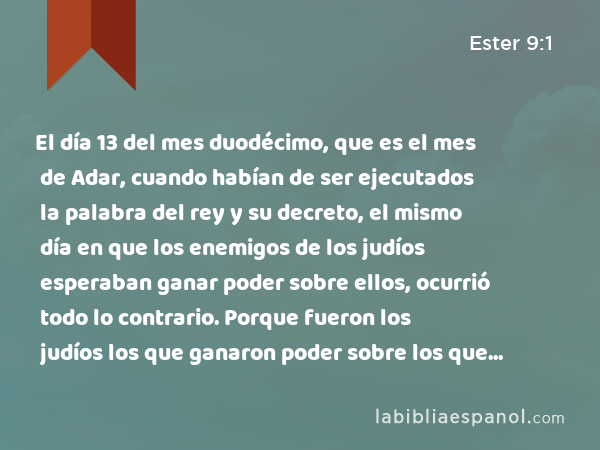 El día 13 del mes duodécimo, que es el mes de Adar, cuando habían de ser ejecutados la palabra del rey y su decreto, el mismo día en que los enemigos de los judíos esperaban ganar poder sobre ellos, ocurrió todo lo contrario. Porque fueron los judíos los que ganaron poder sobre los que les aborrecían. - Ester 9:1