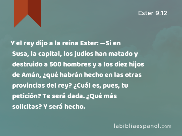 Y el rey dijo a la reina Ester: —Si en Susa, la capital, los judíos han matado y destruido a 500 hombres y a los diez hijos de Amán, ¿qué habrán hecho en las otras provincias del rey? ¿Cuál es, pues, tu petición? Te será dada. ¿Qué más solicitas? Y será hecho. - Ester 9:12