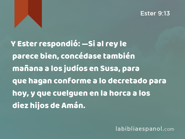 Y Ester respondió: —Si al rey le parece bien, concédase también mañana a los judíos en Susa, para que hagan conforme a lo decretado para hoy, y que cuelguen en la horca a los diez hijos de Amán. - Ester 9:13