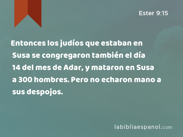 Entonces los judíos que estaban en Susa se congregaron también el día 14 del mes de Adar, y mataron en Susa a 300 hombres. Pero no echaron mano a sus despojos. - Ester 9:15