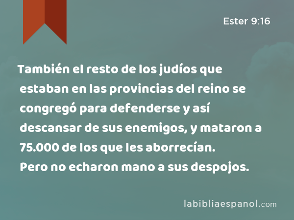 También el resto de los judíos que estaban en las provincias del reino se congregó para defenderse y así descansar de sus enemigos, y mataron a 75.000 de los que les aborrecían. Pero no echaron mano a sus despojos. - Ester 9:16