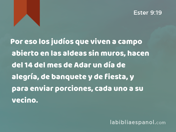 Por eso los judíos que viven a campo abierto en las aldeas sin muros, hacen del 14 del mes de Adar un día de alegría, de banquete y de fiesta, y para enviar porciones, cada uno a su vecino. - Ester 9:19