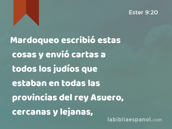 Mardoqueo escribió estas cosas y envió cartas a todos los judíos que estaban en todas las provincias del rey Asuero, cercanas y lejanas, - Ester 9:20