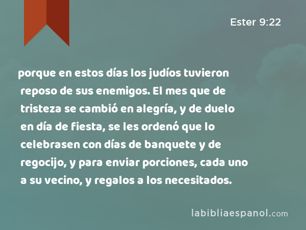 porque en estos días los judíos tuvieron reposo de sus enemigos. El mes que de tristeza se cambió en alegría, y de duelo en día de fiesta, se les ordenó que lo celebrasen con días de banquete y de regocijo, y para enviar porciones, cada uno a su vecino, y regalos a los necesitados. - Ester 9:22