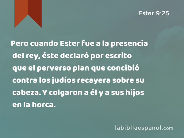 Pero cuando Ester fue a la presencia del rey, éste declaró por escrito que el perverso plan que concibió contra los judíos recayera sobre su cabeza. Y colgaron a él y a sus hijos en la horca. - Ester 9:25