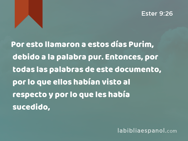 Por esto llamaron a estos días Purim, debido a la palabra pur. Entonces, por todas las palabras de este documento, por lo que ellos habían visto al respecto y por lo que les había sucedido, - Ester 9:26