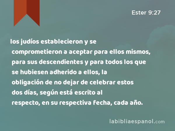 los judíos establecieron y se comprometieron a aceptar para ellos mismos, para sus descendientes y para todos los que se hubiesen adherido a ellos, la obligación de no dejar de celebrar estos dos días, según está escrito al respecto, en su respectiva fecha, cada año. - Ester 9:27