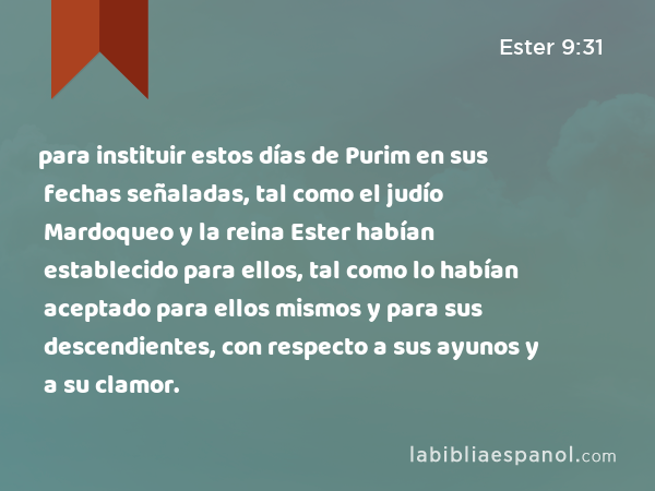 para instituir estos días de Purim en sus fechas señaladas, tal como el judío Mardoqueo y la reina Ester habían establecido para ellos, tal como lo habían aceptado para ellos mismos y para sus descendientes, con respecto a sus ayunos y a su clamor. - Ester 9:31