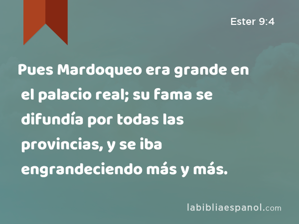 Pues Mardoqueo era grande en el palacio real; su fama se difundía por todas las provincias, y se iba engrandeciendo más y más. - Ester 9:4