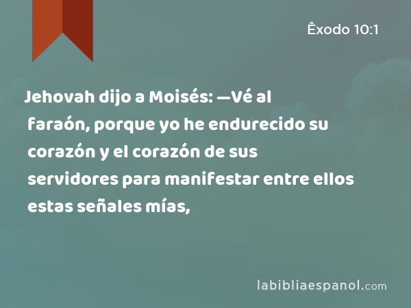 Jehovah dijo a Moisés: —Vé al faraón, porque yo he endurecido su corazón y el corazón de sus servidores para manifestar entre ellos estas señales mías, - Êxodo 10:1