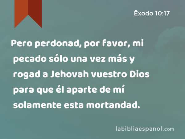 Pero perdonad, por favor, mi pecado sólo una vez más y rogad a Jehovah vuestro Dios para que él aparte de mí solamente esta mortandad. - Êxodo 10:17