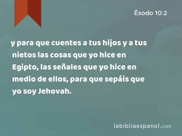 y para que cuentes a tus hijos y a tus nietos las cosas que yo hice en Egipto, las señales que yo hice en medio de ellos, para que sepáis que yo soy Jehovah. - Êxodo 10:2