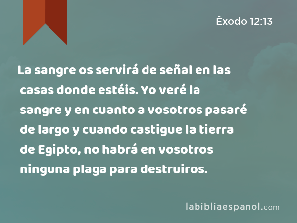 La sangre os servirá de señal en las casas donde estéis. Yo veré la sangre y en cuanto a vosotros pasaré de largo y cuando castigue la tierra de Egipto, no habrá en vosotros ninguna plaga para destruiros. - Êxodo 12:13