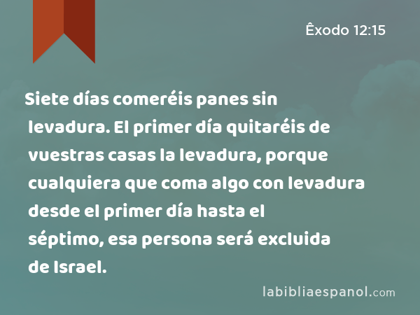 Siete días comeréis panes sin levadura. El primer día quitaréis de vuestras casas la levadura, porque cualquiera que coma algo con levadura desde el primer día hasta el séptimo, esa persona será excluida de Israel. - Êxodo 12:15