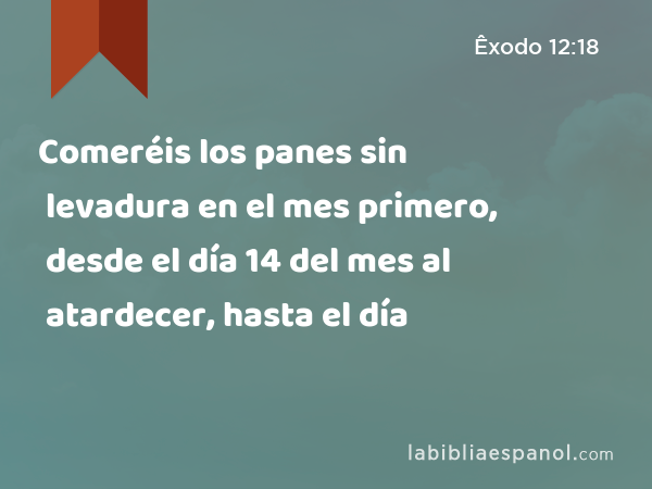 Comeréis los panes sin levadura en el mes primero, desde el día 14 del mes al atardecer, hasta el día - Êxodo 12:18