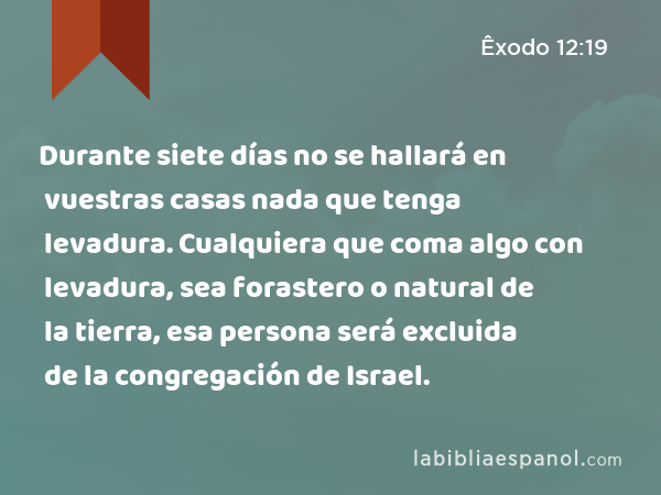 Durante siete días no se hallará en vuestras casas nada que tenga levadura. Cualquiera que coma algo con levadura, sea forastero o natural de la tierra, esa persona será excluida de la congregación de Israel. - Êxodo 12:19