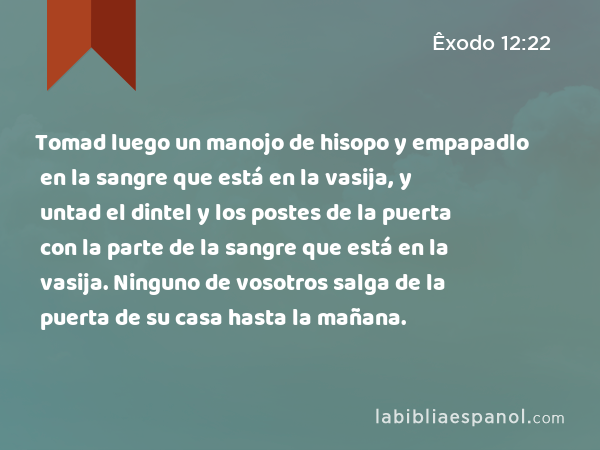 Tomad luego un manojo de hisopo y empapadlo en la sangre que está en la vasija, y untad el dintel y los postes de la puerta con la parte de la sangre que está en la vasija. Ninguno de vosotros salga de la puerta de su casa hasta la mañana. - Êxodo 12:22