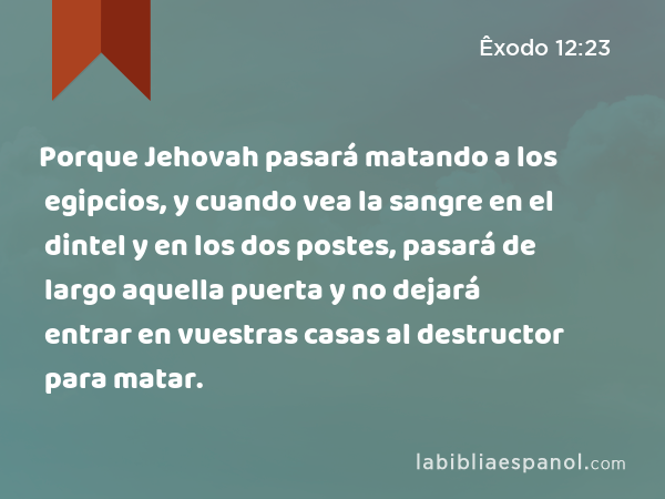 Porque Jehovah pasará matando a los egipcios, y cuando vea la sangre en el dintel y en los dos postes, pasará de largo aquella puerta y no dejará entrar en vuestras casas al destructor para matar. - Êxodo 12:23