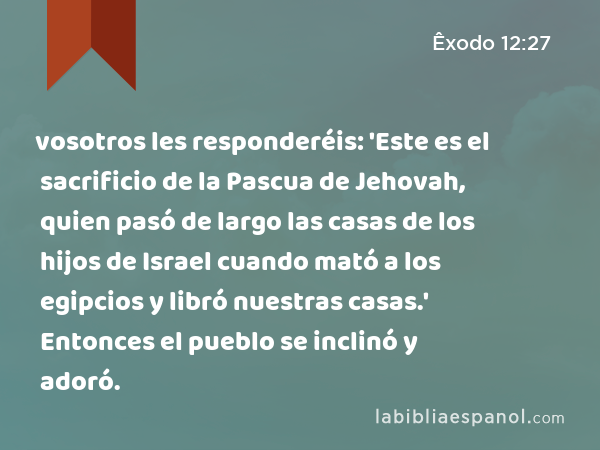 vosotros les responderéis: 'Este es el sacrificio de la Pascua de Jehovah, quien pasó de largo las casas de los hijos de Israel cuando mató a los egipcios y libró nuestras casas.' Entonces el pueblo se inclinó y adoró. - Êxodo 12:27