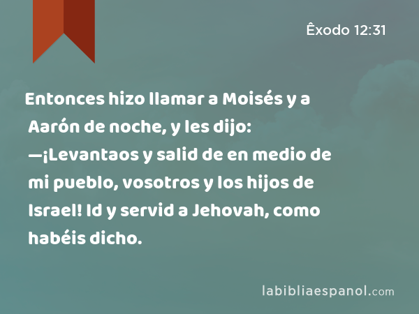 Entonces hizo llamar a Moisés y a Aarón de noche, y les dijo: —¡Levantaos y salid de en medio de mi pueblo, vosotros y los hijos de Israel! Id y servid a Jehovah, como habéis dicho. - Êxodo 12:31