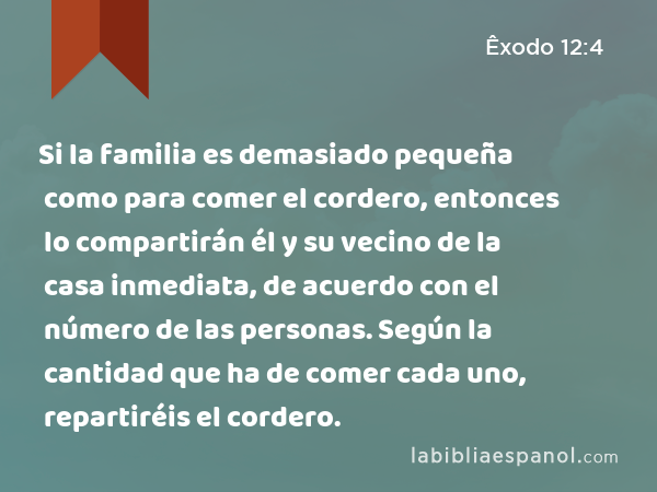 Si la familia es demasiado pequeña como para comer el cordero, entonces lo compartirán él y su vecino de la casa inmediata, de acuerdo con el número de las personas. Según la cantidad que ha de comer cada uno, repartiréis el cordero. - Êxodo 12:4