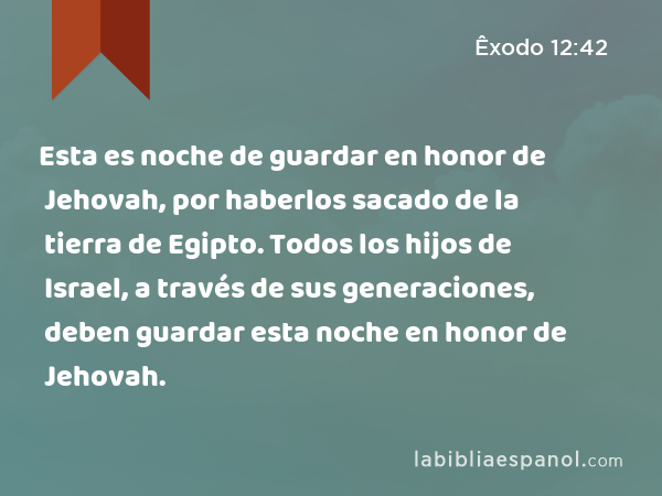 Esta es noche de guardar en honor de Jehovah, por haberlos sacado de la tierra de Egipto. Todos los hijos de Israel, a través de sus generaciones, deben guardar esta noche en honor de Jehovah. - Êxodo 12:42