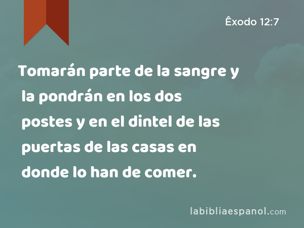 Tomarán parte de la sangre y la pondrán en los dos postes y en el dintel de las puertas de las casas en donde lo han de comer. - Êxodo 12:7