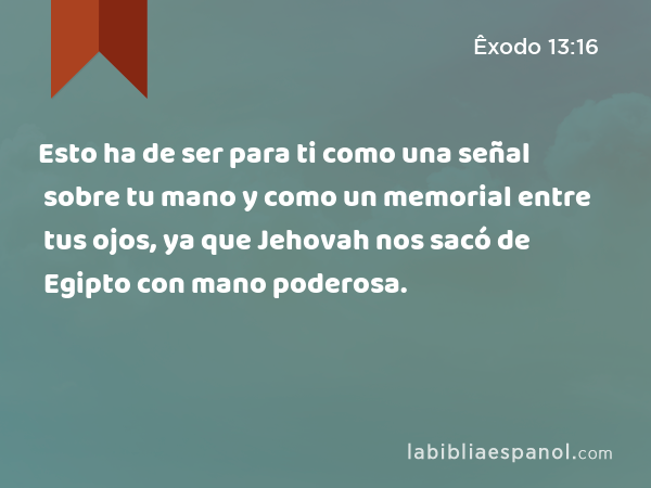 Esto ha de ser para ti como una señal sobre tu mano y como un memorial entre tus ojos, ya que Jehovah nos sacó de Egipto con mano poderosa. - Êxodo 13:16