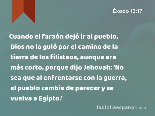 Cuando el faraón dejó ir al pueblo, Dios no lo guió por el camino de la tierra de los filisteos, aunque era más corto, porque dijo Jehovah: 'No sea que al enfrentarse con la guerra, el pueblo cambie de parecer y se vuelva a Egipto.' - Êxodo 13:17