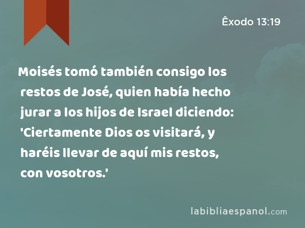 Moisés tomó también consigo los restos de José, quien había hecho jurar a los hijos de Israel diciendo: 'Ciertamente Dios os visitará, y haréis llevar de aquí mis restos, con vosotros.' - Êxodo 13:19