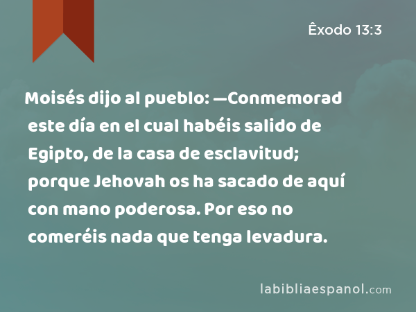 Moisés dijo al pueblo: —Conmemorad este día en el cual habéis salido de Egipto, de la casa de esclavitud; porque Jehovah os ha sacado de aquí con mano poderosa. Por eso no comeréis nada que tenga levadura. - Êxodo 13:3