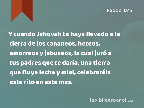 Y cuando Jehovah te haya llevado a la tierra de los cananeos, heteos, amorreos y jebuseos, la cual juró a tus padres que te daría, una tierra que fluye leche y miel, celebraréis este rito en este mes. - Êxodo 13:5