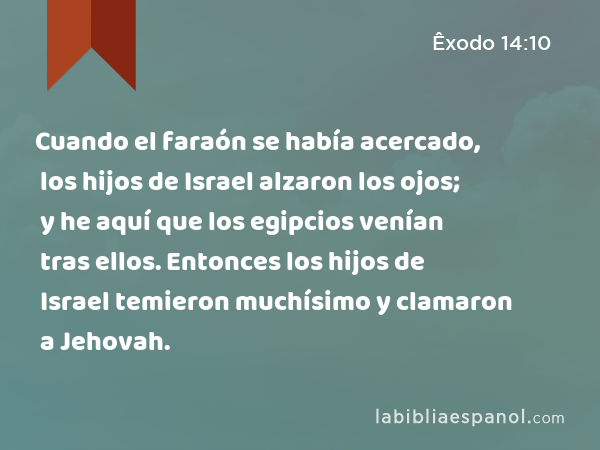 Cuando el faraón se había acercado, los hijos de Israel alzaron los ojos; y he aquí que los egipcios venían tras ellos. Entonces los hijos de Israel temieron muchísimo y clamaron a Jehovah. - Êxodo 14:10