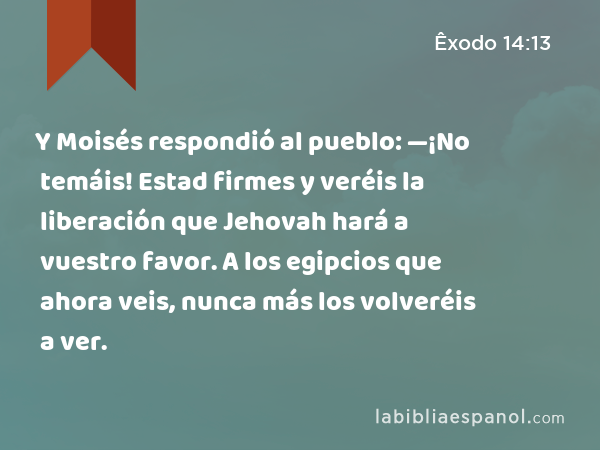 Y Moisés respondió al pueblo: —¡No temáis! Estad firmes y veréis la liberación que Jehovah hará a vuestro favor. A los egipcios que ahora veis, nunca más los volveréis a ver. - Êxodo 14:13