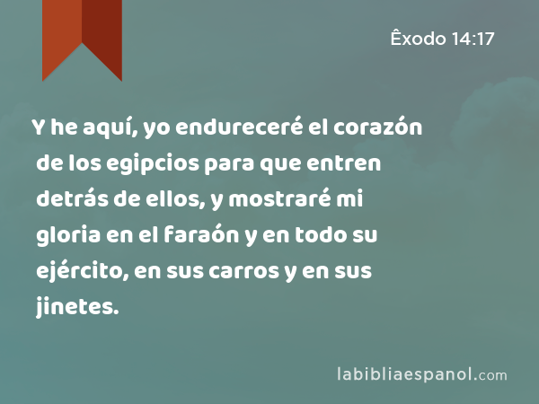 Y he aquí, yo endureceré el corazón de los egipcios para que entren detrás de ellos, y mostraré mi gloria en el faraón y en todo su ejército, en sus carros y en sus jinetes. - Êxodo 14:17