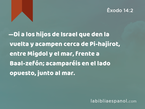 —Di a los hijos de Israel que den la vuelta y acampen cerca de Pi-hajirot, entre Migdol y el mar, frente a Baal-zefón; acamparéis en el lado opuesto, junto al mar. - Êxodo 14:2