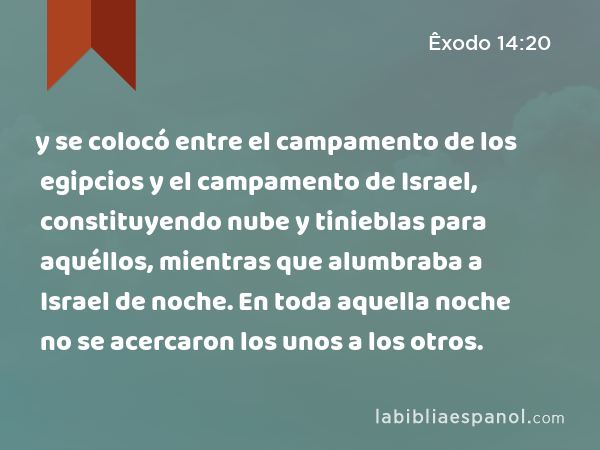 y se colocó entre el campamento de los egipcios y el campamento de Israel, constituyendo nube y tinieblas para aquéllos, mientras que alumbraba a Israel de noche. En toda aquella noche no se acercaron los unos a los otros. - Êxodo 14:20