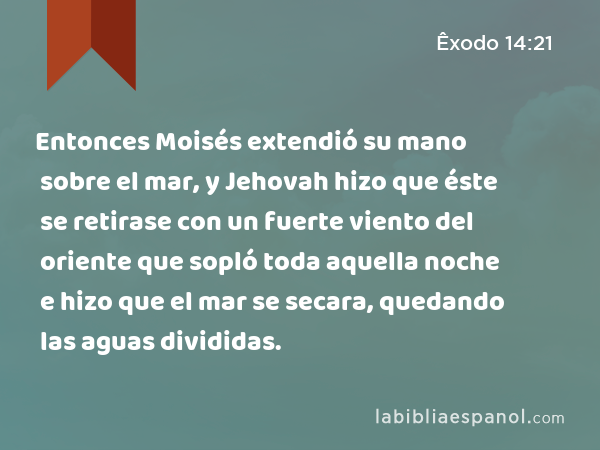 Entonces Moisés extendió su mano sobre el mar, y Jehovah hizo que éste se retirase con un fuerte viento del oriente que sopló toda aquella noche e hizo que el mar se secara, quedando las aguas divididas. - Êxodo 14:21