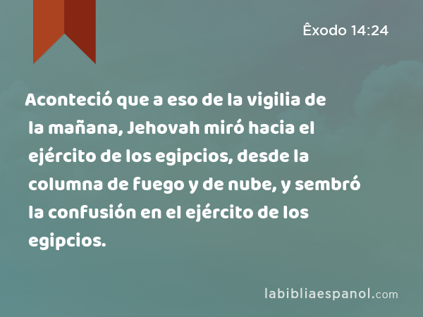 Aconteció que a eso de la vigilia de la mañana, Jehovah miró hacia el ejército de los egipcios, desde la columna de fuego y de nube, y sembró la confusión en el ejército de los egipcios. - Êxodo 14:24