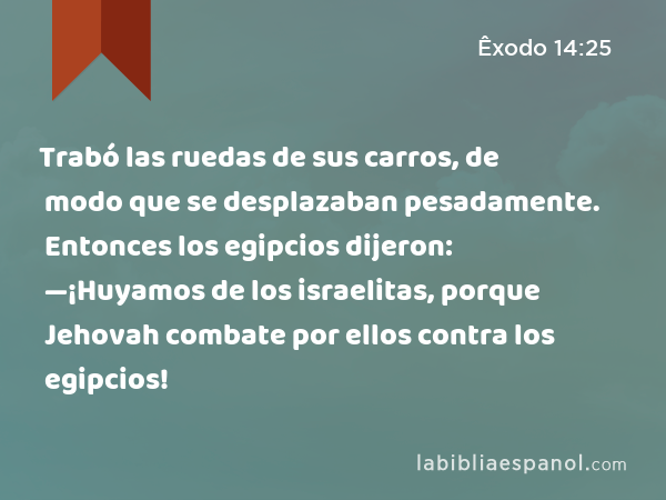 Trabó las ruedas de sus carros, de modo que se desplazaban pesadamente. Entonces los egipcios dijeron: —¡Huyamos de los israelitas, porque Jehovah combate por ellos contra los egipcios! - Êxodo 14:25