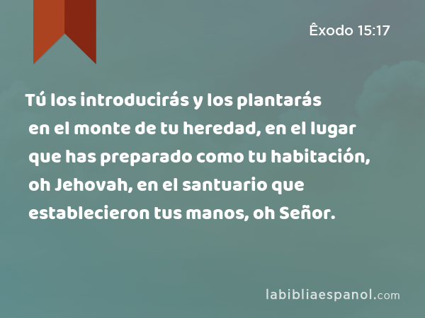 Tú los introducirás y los plantarás en el monte de tu heredad, en el lugar que has preparado como tu habitación, oh Jehovah, en el santuario que establecieron tus manos, oh Señor. - Êxodo 15:17