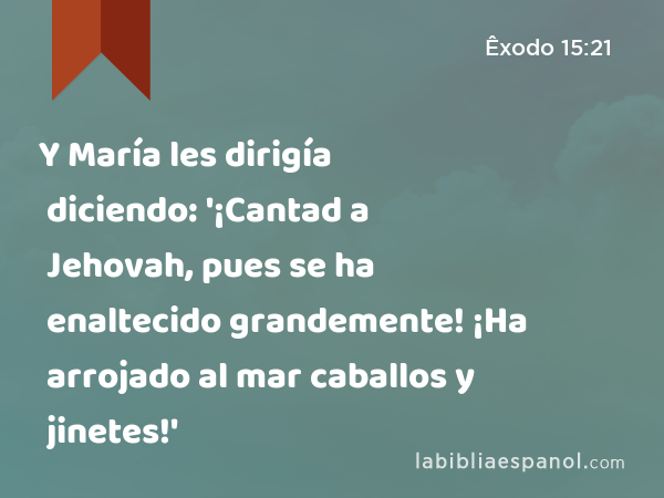 Y María les dirigía diciendo: '¡Cantad a Jehovah, pues se ha enaltecido grandemente! ¡Ha arrojado al mar caballos y jinetes!' - Êxodo 15:21