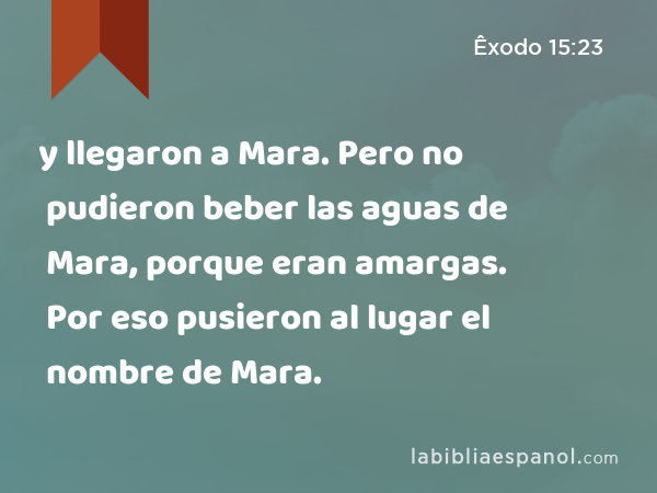 y llegaron a Mara. Pero no pudieron beber las aguas de Mara, porque eran amargas. Por eso pusieron al lugar el nombre de Mara. - Êxodo 15:23