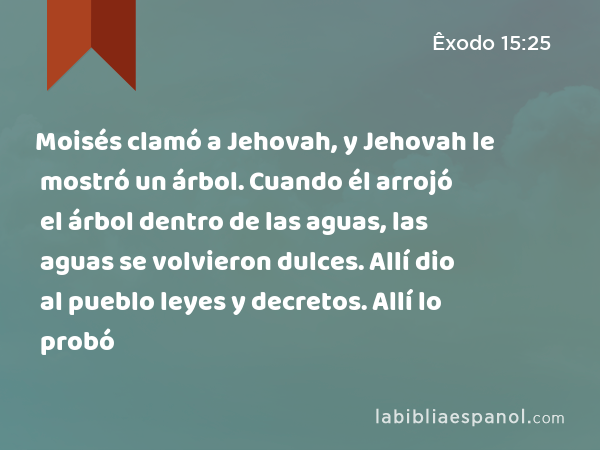 Moisés clamó a Jehovah, y Jehovah le mostró un árbol. Cuando él arrojó el árbol dentro de las aguas, las aguas se volvieron dulces. Allí dio al pueblo leyes y decretos. Allí lo probó - Êxodo 15:25