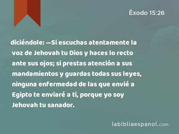 diciéndole: —Si escuchas atentamente la voz de Jehovah tu Dios y haces lo recto ante sus ojos; si prestas atención a sus mandamientos y guardas todas sus leyes, ninguna enfermedad de las que envié a Egipto te enviaré a ti, porque yo soy Jehovah tu sanador. - Êxodo 15:26