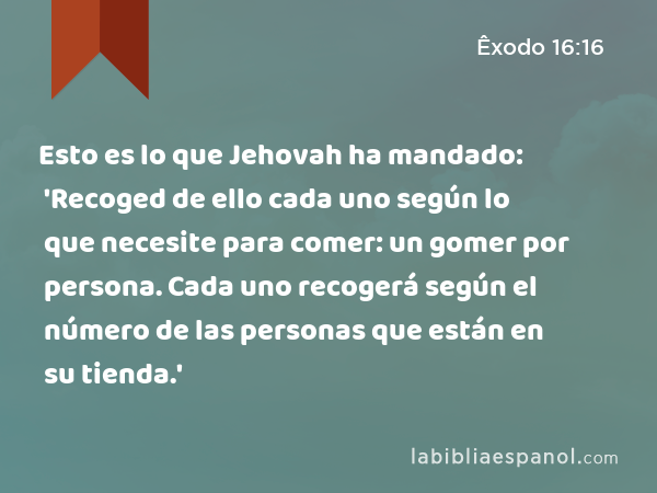 Esto es lo que Jehovah ha mandado: 'Recoged de ello cada uno según lo que necesite para comer: un gomer por persona. Cada uno recogerá según el número de las personas que están en su tienda.' - Êxodo 16:16