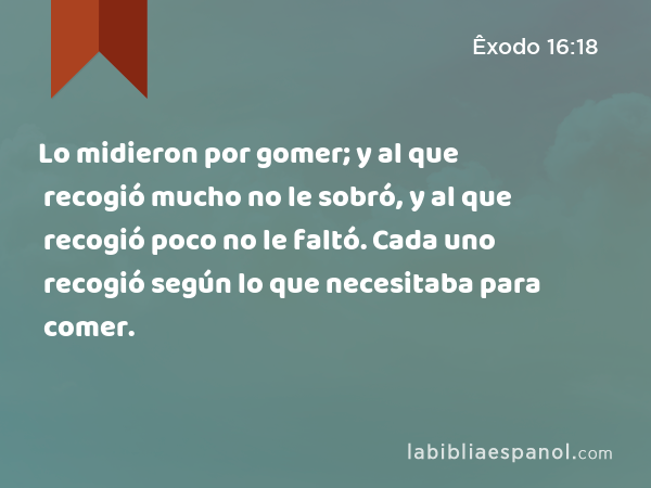 Lo midieron por gomer; y al que recogió mucho no le sobró, y al que recogió poco no le faltó. Cada uno recogió según lo que necesitaba para comer. - Êxodo 16:18