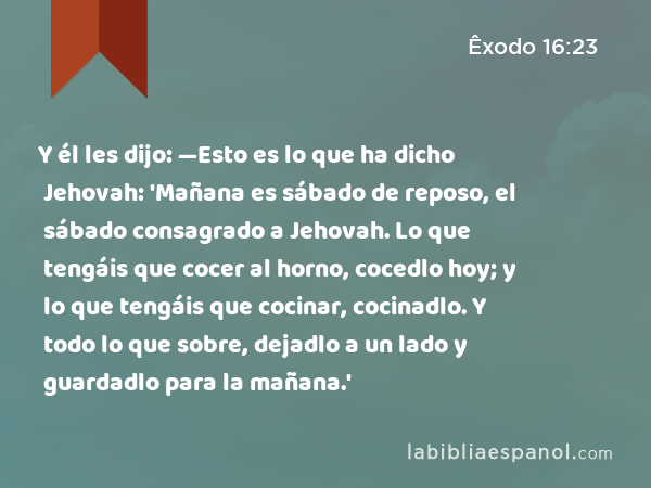 Y él les dijo: —Esto es lo que ha dicho Jehovah: 'Mañana es sábado de reposo, el sábado consagrado a Jehovah. Lo que tengáis que cocer al horno, cocedlo hoy; y lo que tengáis que cocinar, cocinadlo. Y todo lo que sobre, dejadlo a un lado y guardadlo para la mañana.' - Êxodo 16:23